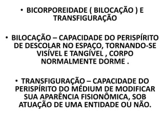 • BICORPOREIDADE ( BILOCAÇÃO ) E
TRANSFIGURAÇÃO
• BILOCAÇÃO – CAPACIDADE DO PERISPÍRITO
DE DESCOLAR NO ESPAÇO, TORNANDO-SE
VISÍVEL E TANGÍVEL , CORPO
NORMALMENTE DORME .
• TRANSFIGURAÇÃO – CAPACIDADE DO
PERISPÍRITO DO MÉDIUM DE MODIFICAR
SUA APARÊNCIA FISIONÔMICA, SOB
ATUAÇÃO DE UMA ENTIDADE OU NÃO.
 