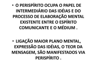• O PERISPÍRITO OCUPA O PAPEL DE
INTERMEDIÁRIO DAS IDÉIAS E DO
PROCESSO DE ELABORAÇÃO MENTAL
EXISTENTE ENTRE O ESPÍRITO
COMUNICANTE E O MÉDIUM .
• LIGAÇÃO MAIOR PLANO MENTAL,
EXPRESSÃO DAS IDÉIAS, O TEOR DA
MENSAGEM, SÃO MANIFESTADOS VIA
PERISPÍRITO .
 