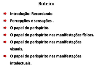 Introdução: Recordando
Percepções e sensações .
O papel do perispírito.
O papel do perispírito nas manifestações físicas.
O papel do perispírito nas manifestações
visuais.
O papel do perispírito nas manifestações
intelectuais.
Roteiro
 