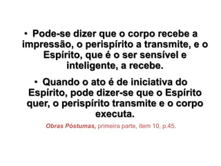 • Pode-se dizer que o corpo recebe a
impressão, o perispírito a transmite, e o
Espírito, que é o ser sensível e
inteligente, a recebe.
• Quando o ato é de iniciativa do
Espírito, pode dizer-se que o Espírito
quer, o perispírito transmite e o corpo
executa.
Obras Póstumas, primeira parte, item 10, p.45.
 