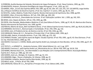 1) FERREIRA, Aurélio Buarque de Holanda_Dicionário da Língua Portuguesa. 3ª ed.: Nova Fronteira, 1993, pg. 253.
(2) NASCENTES, Antenor_Dicionário Etmológico da Língua Portuguesa. 1ª ed., 1955. pg. 217.
(3) KARDEC, Allan._O Livro dos Espíritos.68ªed. FEB, 1987, pg. 82, 83, 104, 167, 223, 241, 257. (4) SANTOS, Jorge Andréa
dos_Enfoques Científicos da Doutrina Espírita. 2ª ed. Soc. Espírita F. V. Lorenz, 1991, pg. 38, 41, 159.
(5) SCHUTEL, Caibar_Matéria, Fluido Vital e Espírito. Revista Internacional de Espiritismo, Nov. 1998, pg 439.
(6) KARDEC, Allan_O Livro dos Médiuns. 49 ª ed., FEB, 1982, pg. 109, 159.
(7) MIRANDA, Hermínio C._Diversidade dos Carismas. 3ª ed. Publicações Lachâtre. Vol. I, 1995, pg. 242, 303 .
(8) DENIS, Léon, Depois da Morte. 18ª ed., FEB, 1994, pg. 208.
(9) COSTA, Vitor Ronaldo_Mediunidade e Medicina 1ª ed.,Casa Editora O Clarim,. 1996, pg.37, 40, 42. Abertura dos Chacras,
Revista Internacional de Espiritismo, nov. 1999, pg.445.
(10) ROCHA, Alberto de Souza_Além da Matéria Densa. 1ª ed. Editora Espírita Correio Fraterno, 1997, pg. 40,41,42,106,214.
(11) MIRANDA, Hermínio C._Reencarnação e Imortalidade. 4ª ed., FEB, 1991, pg. 132.
(12) DENIS, Léon_O Problema do Ser, do Destino e da Dor. 4ª ed. FEB, 1936, pg. 205.
(13) CARVALHO, Helena M. C.C._Perispírito e Princípio Vital. 2ª ed. Editora LAKE, 1994, pg.3.
(14) DELLANE, Gabriel_A Evolução Anímica. 7ª ed., FEB, 1992, pg. 175, 192.
(15) FRANCO, Divaldo., pelo Espírito Joana de Ângelis. Estudos Espíritas. 6ª ed. FEB, 1995 , pg.42, 43: Dias Gloriosos. 2ª ed.
Liv. Esp. Alvorada Editora, 2000, pg. 192.
(16) XAVIER, Francisco C. e VIEIRA, Waldo, pelo Espírito André Luiz_Evolução em Dois Mundos. 14ª ed., FEB, 1995, pg.27, 59
e 63.
(17) TESTUT, L. e LATARJET A._ Anatomia Humana, 1954, Salvat Editores S.A., vol. II, pg. 1077.
(18) XAVIER, Francisco C., pelo Espírito André Luiz_Missionários da Luz. 28ª ed. FEB, 1997, pg. 18-24, 218.
(19) NOBRE, Marlene Rossi S.N._ As Enfermidades e suas Relações com o Comportamento Moral. Associação Médico-
Espírita de S. Paulo, jul. 1986, pg. 101-116.
(20) SOARES, José Luís_ Biologia. Ed. Scipione, 1997, pg. 52, 155.
(21) ARMOND, Edgar_ Passes e Radiações, Ed. Aliança, 1998, pg. 47.
(22) FERREIRA, Umberto_Revista Espírita Allan Kardec, 1999, pg. 20.
(23) MELO, Jacob _ O Passe. 8ª ed. FEB, 1996.
(24) CARVALHO, Helena M. C.C._Perispírito e Princípio Vital. 2ª ed. Editora LAKE, 1994.
 