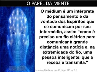 O PAPEL DA MENTE 
O médium é um intérprete 
do pensamento e da 
vontade dos Espíritos que 
se comunicam por seu 
intermédio, assim “como é 
preciso um fio elétrico para 
comunicar à grande 
distância uma notícia e, na 
extremidade do fio, uma 
pessoa inteligente, que a 
receba e transmita." 
Allan Kardec: O Livro dos Médiuns, cap.19, item 223, q. 6.ª. 
 