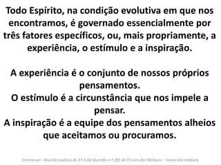 Todo Espírito, na condição evolutiva em que nos 
encontramos, é governado essencialmente por 
três fatores específicos, ou, mais propriamente, a 
experiência, o estímulo e a inspiração. 
A experiência é o conjunto de nossos próprios 
pensamentos. 
O estímulo é a circunstância que nos impele a 
pensar. 
A inspiração é a equipe dos pensamentos alheios 
que aceitamos ou procuramos. 
Emmanuel - Reunião pública de 27-5-60 Questão n.º 285 de O Livro dos Médiuns – Seara dos médiuns 
 