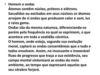 • Homem e ondas 
Átomos contêm núcleo, prótons e elétrons. 
Sacudidos ou excitados em seus núcleos os átomos 
arrojam de si ondas que produzem calor e som, luz 
e raios gama. 
Ondas são da mesma natureza, diferenciando-se 
porém pela frequência na qual se exprimem, o que 
acontece em toda a vastidão cósmica. 
O homem, onde esteja, segundo sua evolução 
moral, captará as ondas consentâneas que a tudo e 
todos envolvem. Assim, no incessante e inexorável 
fluxo de progresso que traça a sua existência, seu 
campo mental sintonizará as ondas do meio 
ambiente, ao tempo que expressará aquelas que 
seu cérebro forjará. 
 
