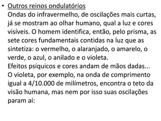 • Outros reinos ondulatórios 
Ondas do infravermelho, de oscilações mais curtas, 
já se mostram ao olhar humano, qual a luz e cores 
visíveis. O homem identifica, então, pelo prisma, as 
sete cores fundamentais contidas na luz que as 
sintetiza: o vermelho, o alaranjado, o amarelo, o 
verde, o azul, o anilado e o violeta. 
Efeitos psíquicos e cores andam de mãos dadas... 
O violeta, por exemplo, na onda de comprimento 
igual a 4/10.000 de milímetros, encontra o teto da 
visão humana, mas nem por isso suas oscilações 
param aí: 
 