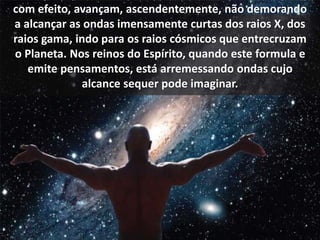 com efeito, avançam, ascendentemente, não demorando 
a alcançar as ondas imensamente curtas dos raios X, dos 
raios gama, indo para os raios cósmicos que entrecruzam 
o Planeta. Nos reinos do Espírito, quando este formula e 
emite pensamentos, está arremessando ondas cujo 
alcance sequer pode imaginar. 
 