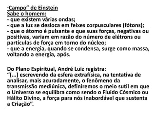 “Campo” de Einstein 
Sabe o homem: 
- que existem várias ondas; 
- que a luz se desloca em feixes corpusculares (fótons); 
- que o átomo é pulsante e que suas forças, negativas ou 
positivas, variam em razão do número de elétrons ou 
partículas de força em torno do núcleo; 
- que a energia, quando se condensa, surge como massa, 
voltando a energia, após. 
Do Plano Espiritual, André Luiz registra: 
“(...) escrevendo da esfera extrafísica, na tentativa de 
analisar, mais acuradamente, o fenômeno da 
transmissão mediúnica, definiremos o meio sutil em que 
o Universo se equilibra como sendo o Fluido Cósmico ou 
Hálito Divino, a força para nós inabordável que sustenta 
a Criação”. 
 