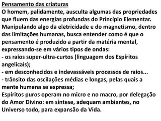 Pensamento das criaturas 
O homem, palidamente, ausculta algumas das propriedades 
que fluem das energias profundas do Princípio Elementar. 
Manipulando algo da eletricidade e do magnetismo, dentro 
das limitações humanas, busca entender como é que o 
pensamento é produzido a partir da matéria mental, 
expressando-se em vários tipos de ondas: 
- os raios super-ultra-curtos (linguagem dos Espíritos 
angelicais); 
- em desconhecidos e indevassáveis processos de raios... 
- trânsito das oscilações médias e longas, pelas quais a 
mente humana se expressa; 
Espíritos puros operam no micro e no macro, por delegação 
do Amor Divino: em síntese, adequam ambientes, no 
Universo todo, para expansão da Vida. 
 