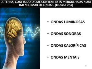 A TERRA, COM TUDO O QUE CONTEM, ESTÁ MERGULHADA NUM 
24 
IMENSO MAR DE ONDAS. (Imenso ímã) 
• ONDAS LUMINOSAS 
• ONDAS SONORAS 
• ONDAS CALORÍFICAS 
• ONDAS MENTAIS 
 