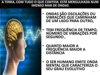 A TERRA, COM TUDO O QUE CONTEM, ESTÁ MERGULHADA NUM 
IMENSO MAR DE ONDAS 
• ONDAS SÃO OSCILAÇÕES OU 
VIBRAÇÕES QUE CAMINHAM 
DE UM LADO PARA OUTRO, 
• TEM FREQUÊNCIA DE TEMPO, 
NÚMERO DE VIBRAÇÕES POR 
SEGUNDO , 
27 
• QUANTO MAIOR A 
FREQUÊNCIA MAIOR A 
DISTÂNCIA 
• O SER HUMANO EMITE ONDA 
MENTAL QUE CARACTERIZA O 
SEU GRAU EVOLUTIVO 
 