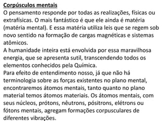 Corpúsculos mentais 
O pensamento responde por todas as realizações, físicas ou 
extrafísicas. O mais fantástico é que ele ainda é matéria 
(matéria mental). E essa matéria utiliza leis que se regem sob 
novo sentido na formação de cargas magnéticas e sistemas 
atômicos. 
A humanidade inteira está envolvida por essa maravilhosa 
energia, que se apresenta sutil, transcendendo todos os 
elementos conhecidos pela Química. 
Para efeito de entendimento nosso, já que não há 
terminologia sobre as forças existentes no plano mental, 
encontraremos átomos mentais, tanto quanto no plano 
material temos átomos materiais. Os átomos mentais, com 
seus núcleos, prótons, nêutrons, pósitrons, elétrons ou 
fótons mentais, agregam formações corpusculares de 
diferentes vibrações. 
 
