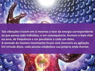Tais vibrações trazem em si mesmas o teor da energia correspondente 
ao que pensa cada indivíduo, e em consequência, formam o halo vital 
ou aura, de frequência e cor peculiares a cada um deles. 
A vontade do homem movimenta forças com sincronia ou agitação. 
Em virtude disso, cada pessoa estabelece sua própria onda mental. 
 