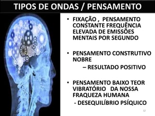 32 
TIPOS DE ONDAS / PENSAMENTO 
• FIXAÇÃO , PENSAMENTO 
CONSTANTE FREQUÊNCIA 
ELEVADA DE EMISSÕES 
MENTAIS POR SEGUNDO 
• PENSAMENTO CONSTRUTIVO 
NOBRE 
– RESULTADO POSITIVO 
• PENSAMENTO BAIXO TEOR 
VIBRATÓRIO DA NOSSA 
FRAQUEZA HUMANA 
- DESEQUILÍBRIO PSÍQUICO 
 