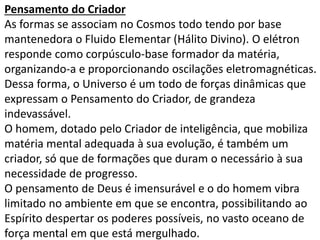 Pensamento do Criador 
As formas se associam no Cosmos todo tendo por base 
mantenedora o Fluido Elementar (Hálito Divino). O elétron 
responde como corpúsculo-base formador da matéria, 
organizando-a e proporcionando oscilações eletromagnéticas. 
Dessa forma, o Universo é um todo de forças dinâmicas que 
expressam o Pensamento do Criador, de grandeza 
indevassável. 
O homem, dotado pelo Criador de inteligência, que mobiliza 
matéria mental adequada à sua evolução, é também um 
criador, só que de formações que duram o necessário à sua 
necessidade de progresso. 
O pensamento de Deus é imensurável e o do homem vibra 
limitado no ambiente em que se encontra, possibilitando ao 
Espírito despertar os poderes possíveis, no vasto oceano de 
força mental em que está mergulhado. 
 