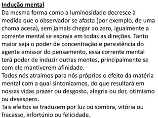 Indução mental 
Da mesma forma como a luminosidade decresce à 
medida que o observador se afasta (por exemplo, de uma 
chama acesa), sem jamais chegar ao zero, igualmente a 
corrente mental se espraia em todas as direções. Tanto 
maior seja o poder de concentração e persistência do 
agente emissor do pensamento, essa corrente mental 
terá poder de induzir outras mentes, principalmente se 
com ele mantiverem afinidade. 
Todos nós atraímos para nós próprios o efeito da matéria 
mental com a qual sintonizamos, do que resultará em 
nossas vidas prazer ou desgosto, alegria ou dor, otimismo 
ou desespero. 
Tais efeitos se traduzem por luz ou sombra, vitória ou 
fracasso, infortúnio ou felicidade. 
 