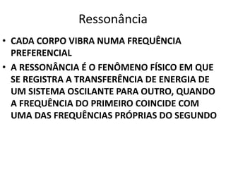 Ressonância 
• CADA CORPO VIBRA NUMA FREQUÊNCIA 
PREFERENCIAL 
• A RESSONÂNCIA É O FENÔMENO FÍSICO EM QUE 
SE REGISTRA A TRANSFERÊNCIA DE ENERGIA DE 
UM SISTEMA OSCILANTE PARA OUTRO, QUANDO 
A FREQUÊNCIA DO PRIMEIRO COINCIDE COM 
UMA DAS FREQUÊNCIAS PRÓPRIAS DO SEGUNDO 
 