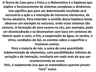 A Teoria do Caos para a Física e a Matemática é a hipótese que 
explica o funcionamento de sistemas complexos e dinâmicos. 
Isso significa que para um determinado resultado será 
necessária a ação e a interação de inúmeros elementos, de 
forma aleatória. Para entender o sentido dessa hipótese basta 
observar um exemplo na natureza, onde esses sistemas são 
comuns. A formação de uma nuvem no céu, por exemplo, pode 
ser desencadeada e se desenvolver com base em centenas de 
fatores quais o calor, o frio, a evaporação da água, os ventos, o 
clima, condições do Sol, os eventos sobre a superfície e 
inúmeros outros. 
Para a maioria de nós, a soma de uma quantidade 
indeterminada de elementos, com possibilidades infinitas de 
variação e de interação, resultaria em nada mais do que um 
acontecimento ao acaso. 
Pois, é exatamente isso que os matemáticos querem prever: 
“esse” acaso. 
 