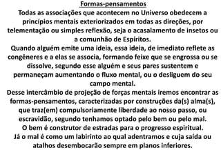 Formas-pensamentos 
Todas as associações que acontecem no Universo obedecem a 
princípios mentais exteriorizados em todas as direções, por 
telementação ou simples reflexão, seja o acasalamento de insetos ou 
a comunhão de Espíritos. 
Quando alguém emite uma ideia, essa ideia, de imediato reflete as 
congêneres e a elas se associa, formando feixe que se engrossa ou se 
dissolve, segundo esse alguém e seus pares sustentem e 
permaneçam aumentando o fluxo mental, ou o desliguem do seu 
campo mental. 
Desse intercâmbio de projeção de forças mentais iremos encontrar as 
formas-pensamentos, caracterizadas por construções da(s) alma(s), 
que traz(em) compulsoriamente liberdade ao nosso passo, ou 
escravidão, segundo tenhamos optado pelo bem ou pelo mal. 
O bem é construtor de estradas para o progresso espiritual. 
Já o mal é como um labirinto ao qual adentramos e cuja saída ou 
atalhos desembocarão sempre em planos inferiores. 
 