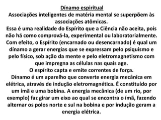 Dínamo espiritual 
Associações inteligentes de matéria mental se superpõem às 
associações atômicas. 
Essa é uma realidade do Espírito que a Ciência não aceita, pois 
não há como comprová-la, experimental ou laboratorialmente. 
Com efeito, o Espírito (encarnado ou desencarnado) é qual um 
dínamo a gerar energias que se expressam pelo psiquismo e 
pelo físico, sob ação da mente e pelo eletromagnetismo com 
que impregna as células nas quais age. 
O espírito capta e emite correntes de força. 
Dínamo é um aparelho que converte energia mecânica em 
elétrica, através de indução eletromagnética. É constituído por 
um ímã e uma bobina. A energia mecânica (de um rio, por 
exemplo) faz girar um eixo ao qual se encontra o ímã, fazendo 
alternar os polos norte e sul na bobina e por indução geram a 
energia elétrica. 
 