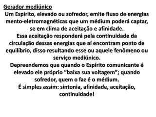 Gerador mediúnico 
Um Espírito, elevado ou sofredor, emite fluxo de energias 
mento-eletromagnéticas que um médium poderá captar, 
se em clima de aceitação e afinidade. 
Essa aceitação responderá pela continuidade da 
circulação dessas energias que aí encontram ponto de 
equilíbrio, disso resultando esse ou aquele fenômeno ou 
serviço mediúnico. 
Depreendemos que quando o Espírito comunicante é 
elevado ele próprio “baixa sua voltagem”; quando 
sofredor, quem o faz é o médium. 
É simples assim: sintonia, afinidade, aceitação, 
continuidade! 
 