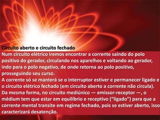 Circuito aberto e circuito fechado 
Num circuito elétrico iremos encontrar a corrente saindo do polo 
positivo do gerador, circulando nos aparelhos e voltando ao gerador, 
indo para o polo negativo, de onde retorna ao polo positivo, 
prosseguindo seu curso. 
A corrente só se manterá se o interruptor estiver e permanecer ligado e 
o circuito elétrico fechado (em circuito aberto a corrente não circula). 
Da mesma forma, no circuito mediúnico — emissor-receptor —, o 
médium tem que estar em equilíbrio e receptivo (“ligado”) para que a 
corrente mental transite em regime fechado, pois se estiver aberto, isso 
caracterizará desatenção. 
 