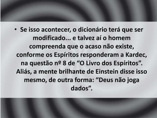 • Se isso acontecer, o dicionário terá que ser 
modificado... e talvez aí o homem 
compreenda que o acaso não existe, 
conforme os Espíritos responderam a Kardec, 
na questão nº 8 de “O Livro dos Espíritos”. 
Aliás, a mente brilhante de Einstein disse isso 
mesmo, de outra forma: “Deus não joga 
dados”. 
 
