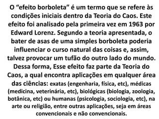 O “efeito borboleta” é um termo que se refere às 
condições iniciais dentro da Teoria do Caos. Este 
efeito foi analisado pela primeira vez em 1963 por 
Edward Lorenz. Segundo a teoria apresentada, o 
bater de asas de uma simples borboleta poderia 
influenciar o curso natural das coisas e, assim, 
talvez provocar um tufão do outro lado do mundo. 
Dessa forma, Esse efeito faz parte da Teoria do 
Caos, a qual encontra aplicações em qualquer área 
das ciências: exatas (engenharia, física, etc), médicas 
(medicina, veterinária, etc), biológicas (biologia, zoologia, 
botânica, etc) ou humanas (psicologia, sociologia, etc), na 
arte ou religião, entre outras aplicações, seja em áreas 
convencionais e não convencionais. 
 