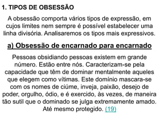 1. TIPOS DE OBSESSÃO 
A obsessão comporta vários tipos de expressão, em 
cujos limites nem sempre é possível estabelecer uma 
linha divisória. Analisaremos os tipos mais expressivos. 
a) Obsessão de encarnado para encarnado 
Pessoas obsidiando pessoas existem em grande 
número. Estão entre nós. Caracterizam-se pela 
capacidade que têm de dominar mentalmente aqueles 
que elegem como vítimas. Este domínio mascara-se 
com os nomes de ciúme, inveja, paixão, desejo de 
poder, orgulho, ódio, e é exercido, às vezes, de maneira 
tão sutil que o dominado se julga extremamente amado. 
Até mesmo protegido. (19) 
 