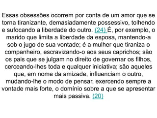 Essas obsessões ocorrem por conta de um amor que se 
torna tiranizante, demasiadamente possessivo, tolhendo 
e sufocando a liberdade do outro. (24) É, por exemplo, o 
marido que limita a liberdade da esposa, mantendo-a 
sob o jugo de sua vontade; é a mulher que tiraniza o 
companheiro, escravizando-o aos seus caprichos; são 
os pais que se julgam no direito de governar os filhos, 
cerceando-lhes toda e qualquer iniciativa; são aqueles 
que, em nome da amizade, influenciam o outro, 
mudando-lhe o modo de pensar, exercendo sempre a 
vontade mais forte, o domínio sobre a que se apresentar 
mais passiva. (20) 
 