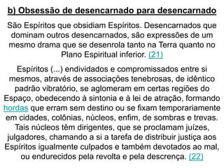 b) Obsessão de desencarnado para desencarnado 
São Espíritos que obsidiam Espíritos. Desencarnados que 
dominam outros desencarnados, são expressões de um 
mesmo drama que se desenrola tanto na Terra quanto no 
Plano Espiritual inferior. (21) 
Espíritos (...) endividados e compromissados entre si 
mesmos, através de associações tenebrosas, de idêntico 
padrão vibratório, se aglomeram em certas regiões do 
Espaço, obedecendo à sintonia e à lei de atração, formando 
hordas que erram sem destino ou se fixam temporariamente 
em cidades, colônias, núcleos, enfim, de sombras e trevas. 
Tais núcleos têm dirigentes, que se proclamam juízes, 
julgadores, chamando a si a tarefa de distribuir justiça aos 
Espíritos igualmente culpados e também devotados ao mal, 
ou endurecidos pela revolta e pela descrença. (22) 
 