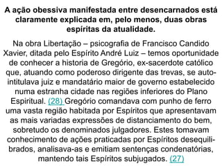 A ação obessiva manifestada entre desencarnados está 
claramente explicada em, pelo menos, duas obras 
espíritas da atualidade. 
Na obra Libertação – psicografia de Francisco Candido 
Xavier, ditada pelo Espírito André Luiz – temos oportunidade 
de conhecer a historia de Gregório, ex-sacerdote católico 
que, atuando como poderoso dirigente das trevas, se auto-intitulava 
juiz e mandatário maior de governo estabelecido 
numa estranha cidade nas regiões inferiores do Plano 
Espiritual. (28) Gregório comandava com punho de ferro 
uma vasta região habitada por Espíritos que apresentavam 
as mais variadas expressões de distanciamento do bem, 
sobretudo os denominados julgadores. Estes tomavam 
conhecimento de ações praticadas por Espíritos desequili-brados, 
analisava-as e emitiam sentenças condenatórias, 
mantendo tais Espíritos subjugados. (27) 
 