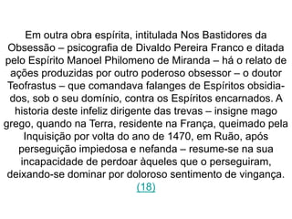 Em outra obra espírita, intitulada Nos Bastidores da 
Obsessão – psicografia de Divaldo Pereira Franco e ditada 
pelo Espírito Manoel Philomeno de Miranda – há o relato de 
ações produzidas por outro poderoso obsessor – o doutor 
Teofrastus – que comandava falanges de Espíritos obsidia-dos, 
sob o seu domínio, contra os Espíritos encarnados. A 
historia deste infeliz dirigente das trevas – insigne mago 
grego, quando na Terra, residente na França, queimado pela 
Inquisição por volta do ano de 1470, em Ruão, após 
perseguição impiedosa e nefanda – resume-se na sua 
incapacidade de perdoar àqueles que o perseguiram, 
deixando-se dominar por doloroso sentimento de vingança. 
(18) 
 