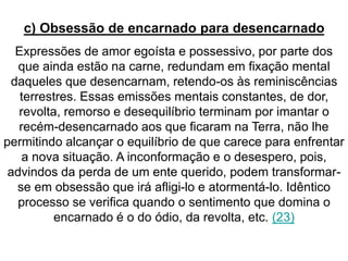 c) Obsessão de encarnado para desencarnado 
Expressões de amor egoísta e possessivo, por parte dos 
que ainda estão na carne, redundam em fixação mental 
daqueles que desencarnam, retendo-os às reminiscências 
terrestres. Essas emissões mentais constantes, de dor, 
revolta, remorso e desequilíbrio terminam por imantar o 
recém-desencarnado aos que ficaram na Terra, não lhe 
permitindo alcançar o equilíbrio de que carece para enfrentar 
a nova situação. A inconformação e o desespero, pois, 
advindos da perda de um ente querido, podem transformar-se 
em obsessão que irá afligi-lo e atormentá-lo. Idêntico 
processo se verifica quando o sentimento que domina o 
encarnado é o do ódio, da revolta, etc. (23) 
 