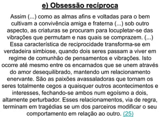 e) Obsessão recíproca 
Assim (...) como as almas afins e voltadas para o bem 
cultivam a convivência amiga e fraterna (...) sob outro 
aspecto, as criaturas se procuram para locupletar-se das 
vibrações que permutam e nas quais se comprazem. (...) 
Essa característica de reciprocidade transforma-se em 
verdadeira simbiose, quando dois seres passam a viver em 
regime de comunhão de pensamentos e vibrações. Isto 
ocorre até mesmo entre os encarnados que se unem através 
do amor desequilibrado, mantendo um relacionamento 
enervante. São as paixões avassaladoras que tornam os 
seres totalmente cegos a quaisquer outros acontecimentos e 
interesses, fechando-se ambos num egoísmo a dois, 
altamente perturbador. Esses relacionamentos, via de regra, 
terminam em tragédias se um dos parceiros modificar o seu 
comportamento em relação ao outro. (25) 
 