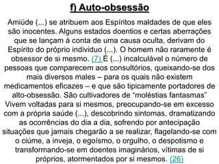 f) Auto-obsessão 
Amiúde (...) se atribuem aos Espíritos maldades de que eles 
são inocentes. Alguns estados doentios e certas aberrações 
que se lançam à conta de uma causa oculta, derivam do 
Espírito do próprio individuo (...). O homem não raramente é 
obsessor de si mesmo. (7) É (...) incalculável o número de 
pessoas que comparecem aos consultórios, queixando-se dos 
mais diversos males – para os quais não existem 
medicamentos eficazes – e que são tipicamente portadores de 
alto-obsessão. São cultivadores de “moléstias fantasmas” 
Vivem voltadas para si mesmos, preocupando-se em excesso 
com a própria saúde (...), descobrindo sintomas, dramatizando 
as ocorrências do dia a dia, sofrendo por antecipação 
situações que jamais chegarão a se realizar, flagelando-se com 
o ciúme, a inveja, o egoísmo, o orgulho, o despotismo e 
transformando-se em doentes imaginários, vítimas de si 
próprios, atormentados por si mesmos. (26) 
 