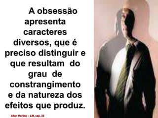 A obsessão 
apresenta 
caracteres 
diversos, que é 
preciso distinguir e 
que resultam do 
grau de 
constrangimento 
e da natureza dos 
efeitos que produz. 
Allan Kardec – LM, cap. 23 
 