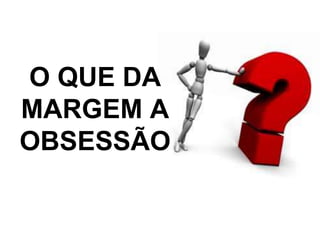 O QUE DA 
MARGEM A 
OBSESSÃO 
 