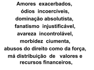 Amores exacerbados, 
ódios incoercíveis, 
dominação absolutista, 
fanatismo injustificável, 
avareza incontrolável, 
morbidez ciumenta, 
abusos do direito como da força, 
má distribuição de valores e 
recursos financeiros, 
 