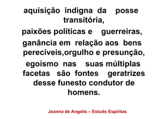 aquisição indigna da posse 
transitória, 
paixões políticas e guerreiras, 
ganância em relação aos bens 
perecíveis,orgulho e presunção, 
egoísmo nas suas múltiplas 
facetas são fontes geratrizes 
desse funesto condutor de 
homens. 
Joanna de Angelis – Estudo Espíritas 
 
