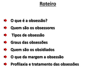 Roteiro 
O que é a obsessão? 
Quem são os obsessores 
Tipos de obsessão 
Graus das obsessões 
Quem são os obsidiados 
O que da margem a obsessão 
Profilaxia e tratamento das obsessões 
 
