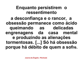 Enquanto persistirem o 
ressentimento 
a desconfiança e o rancor, a 
obsessão permanece como ácido 
queimando as delicadas 
engrenagens da casa mental 
e produzindo as alienações 
tormentosas. [...] Só há obsessão 
porque há débito de quem a sofre. 
Joanna de Ângelis - Plenitude 
 