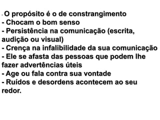 - O propósito é o de constrangimento 
- Chocam o bom senso 
- Persistência na comunicação (escrita, 
audição ou visual) 
- Crença na infalibilidade da sua comunicação 
- Ele se afasta das pessoas que podem lhe 
fazer advertências úteis 
- Age ou fala contra sua vontade 
- Ruídos e desordens acontecem ao seu 
redor. 
 