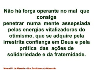 Não há força operante no mal que 
consiga 
penetrar numa mente assepsiada 
pelas energias vitalizadoras do 
otimismo, que se adquire pela 
irrestrita confiança em Deus e pela 
prática das ações de 
solidariedade e da fraternidade. 
Manoel P. de Miranda – Nos Bastidores da Obsessão 
 