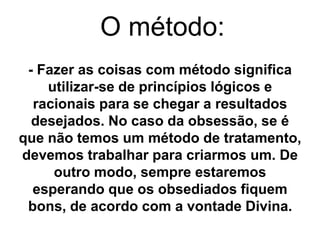 O método: 
- Fazer as coisas com método significa 
utilizar-se de princípios lógicos e 
racionais para se chegar a resultados 
desejados. No caso da obsessão, se é 
que não temos um método de tratamento, 
devemos trabalhar para criarmos um. De 
outro modo, sempre estaremos 
esperando que os obsediados fiquem 
bons, de acordo com a vontade Divina. 
 