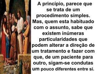 A princípio, parece que 
se trata de um 
procedimento simples. 
Mas, quem esta habituado 
com o assunto, sabe que 
existem inúmeras 
particularidades que 
podem alterar a direção de 
um tratamento e fazer com 
que, de um paciente para 
outro, sigam-se condutas 
um pouco diferentes entre si. 
 
