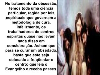 No tratamento da obsessão, 
temos toda uma ciência 
particular, regida por leis 
espirituais que governam a 
metodologia de cura. 
Infelizmente, os 
trabalhadores de centros 
espíritas quase não levam 
nada disso em 
consideração. Acham que 
para se curar um obsedado, 
basta que este seja 
colocado a freqüentar o 
centro; que leia o 
Evangelho e receba passes. 
 