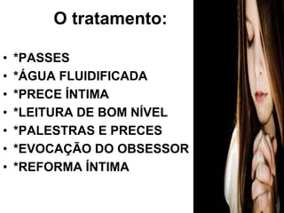 O tratamento: 
• *PASSES 
• *ÁGUA FLUIDIFICADA 
• *PRECE ÍNTIMA 
• *LEITURA DE BOM NÍVEL 
• *PALESTRAS E PRECES 
• *EVOCAÇÃO DO OBSESSOR 
• *REFORMA ÍNTIMA 
 