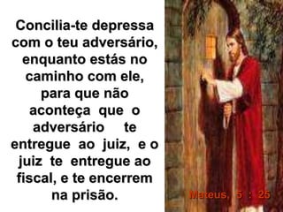 Concilia-te depressa 
com o teu adversário, 
enquanto estás no 
caminho com ele, 
para que não 
aconteça que o 
adversário te 
entregue ao juiz, e o 
juiz te entregue ao 
fiscal, e te encerrem 
na prisão. Mateus, 5 : 25 
 