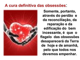 A cura definitiva das obsessões: 
Somente, portanto, 
através do perdão e 
da reconciliação, da 
reparação e da 
edificação do bem 
incessante, é que o 
flagelo das obsessões 
desaparecerá da Terra 
de hoje e de amanhã, 
pelo que todos nos 
devemos empenhar. 
 
