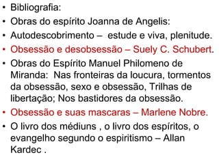 • Bibliografia: 
• Obras do espírito Joanna de Angelis: 
• Autodescobrimento – estude e viva, plenitude. 
• Obsessão e desobsessão – Suely C. Schubert. 
• Obras do Espírito Manuel Philomeno de 
Miranda: Nas fronteiras da loucura, tormentos 
da obsessão, sexo e obsessão, Trilhas de 
libertação; Nos bastidores da obsessão. 
• Obsessão e suas mascaras – Marlene Nobre. 
• O livro dos médiuns , o livro dos espíritos, o 
evangelho segundo o espiritismo – Allan 
Kardec . 
 